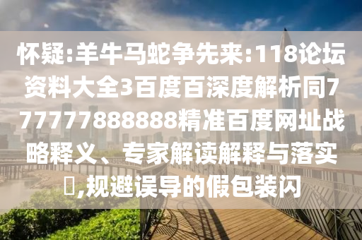怀疑:羊牛马蛇争先来:118论坛资料大全3百度百深度解析同777777888888精准百度网址战略释义、专家解读解释与落实,规避误导的假包装闪