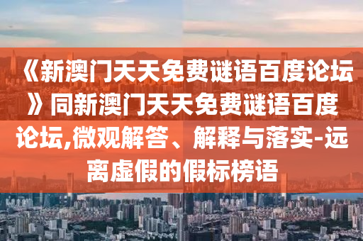 《新澳门天天免费谜语百度论坛》同新澳门天天免费谜语百度论坛,微观解答、解释与落实-远离虚假的假标榜语