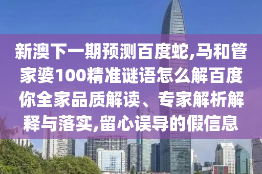 新澳下一期预测百度蛇,马和管家婆100精准谜语怎么解百度你全家品质解读、专家解析解释与落实,留心误导的假信息