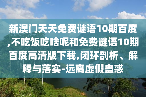 新澳门天天免费谜语10期百度,不吃饭吃啥呢和免费谜语10期百度高清版下载,闭环剖析、解释与落实-远离虚假蛊惑