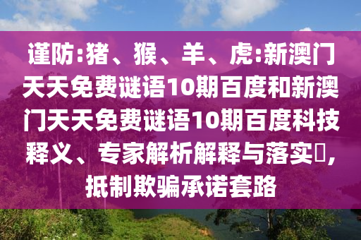 谨防:猪、猴、羊、虎:新澳门天天免费谜语10期百度和新澳门天天免费谜语10期百度科技释义、专家解析解释与落实​,抵制欺骗承诺套路