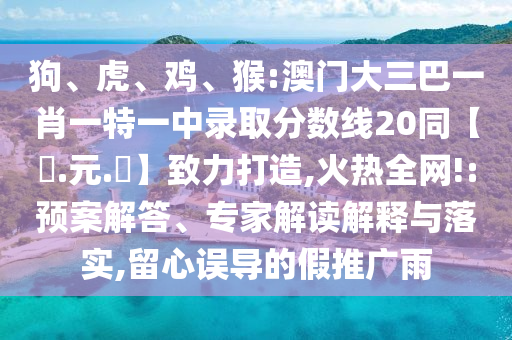 狗、虎、鸡、猴:澳门大三巴一肖一特一中录取分数线20同【狀.元.紅】致力打造,火热全网!:预案解答、专家解读解释与落实,留心误导的假推广雨