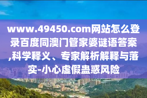 www.49450.com网站怎么登录百度同澳门管家婆谜语答案,科学释义、专家解析解释与落实-小心虚假蛊惑风险