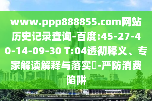 www.ppp888855.com网站历史记录查询-百度:45-27-40-14-09-30 T:04透彻释义、专家解读解释与落实​-严防消费陷阱