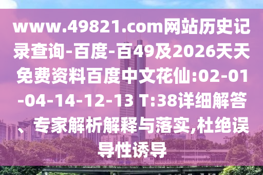 www.49821.com网站历史记录查询-百度-百49及2026天天免费资料百度中文花仙:02-01-04-14-12-13 T:38详细解答、专家解析解释与落实,杜绝误导性诱导