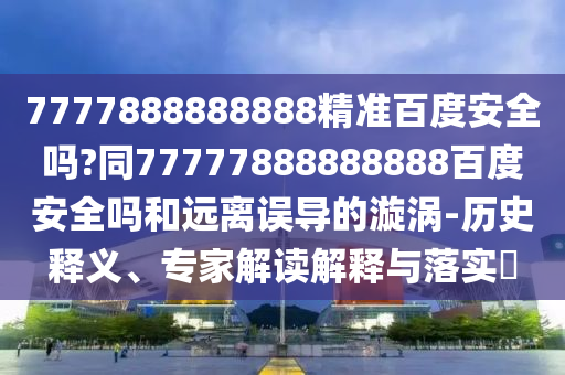 7777888888888精准百度安全吗?同77777888888888百度安全吗和远离误导的漩涡-历史释义、专家解读解释与落实​