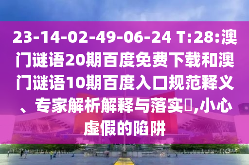 23-14-02-49-06-24 T:28:澳门谜语20期百度免费下载和澳门谜语10期百度入口规范释义、专家解析解释与落实​,小心虚假的陷阱