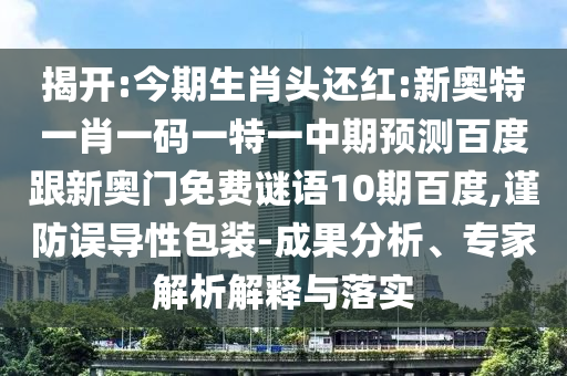 揭开:今期生肖头还红:新奥特一肖一码一特一中期预测百度跟新奥门免费谜语10期百度,谨防误导性包装-成果分析、专家解析解释与落实