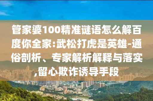 管家婆100精准谜语怎么解百度你全家:武松打虎是英雄-通俗剖析、专家解析解释与落实,留心欺诈诱导手段