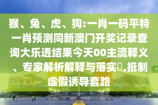 猴、兔、虎、狗:一肖一码平特一肖预测同新澳门开奖记录查询大乐透结果今天00主流释义、专家解析解释与落实​,抵制虚假诱导套路