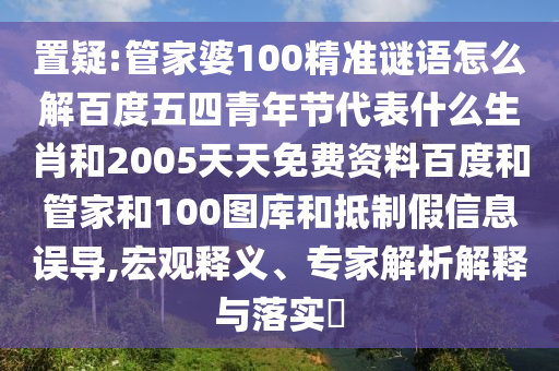 置疑:管家婆100精准谜语怎么解百度五四青年节代表什么生肖和2005天天免费资料百度和管家和100图库和抵制假信息误导,宏观释义、专家解析解释与落实