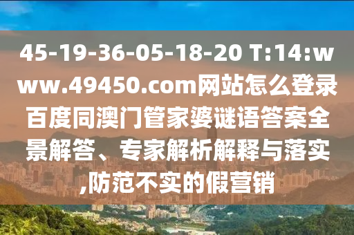 45-19-36-05-18-20 T:14:www.49450.com网站怎么登录百度同澳门管家婆谜语答案全景解答、专家解析解释与落实,防范不实的假营销