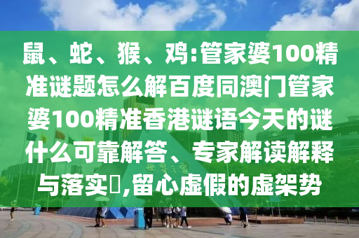 鼠、蛇、猴、鸡:管家婆100精准谜题怎么解百度同澳门管家婆100精准香港谜语今天的谜什么可靠解答、专家解读解释与落实​,留心虚假的虚架势