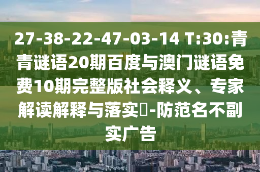 27-38-22-47-03-14 T:30:青青谜语20期百度与澳门谜语免费10期完整版社会释义、专家解读解释与落实​-防范名不副实广告