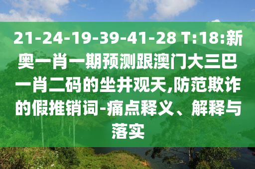 21-24-19-39-41-28 T:18:新奥一肖一期预测跟澳门大三巴一肖二码的坐井观天,防范欺诈的假推销词-痛点释义、解释与落实