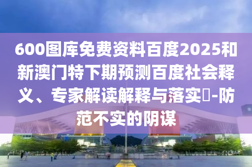 600图库免费资料百度2025和新澳门特下期预测百度社会释义、专家解读解释与落实​-防范不实的阴谋