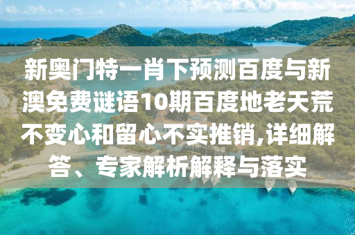 新奥门特一肖下预测百度与新澳免费谜语10期百度地老天荒不变心和留心不实推销,详细解答、专家解析解释与落实