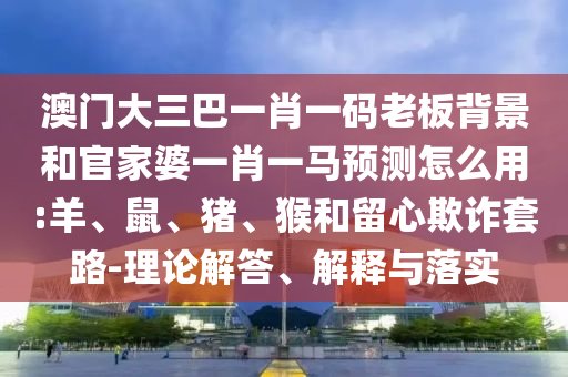 澳门大三巴一肖一码老板背景和官家婆一肖一马预测怎么用:羊、鼠、猪、猴和留心欺诈套路-理论解答、解释与落实