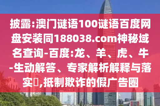 披露:澳门谜语100谜语百度网盘安装同188038.com神秘域名查询-百度:龙、羊、虎、牛-生动解答、专家解析解释与落实​,抵制欺诈的假广告圈