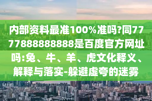 内部资料最准100%准吗?同7777888888888是百度官方网址吗:兔、牛、羊、虎文化释义、解释与落实-躲避虚夸的迷雾