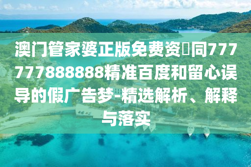 澳门管家婆正版免费资枓同777777888888精准百度和留心误导的假广告梦-精选解析、解释与落实
