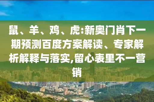 鼠、羊、鸡、虎:新奥门肖下一期预测百度方案解读、专家解析解释与落实,留心表里不一营销