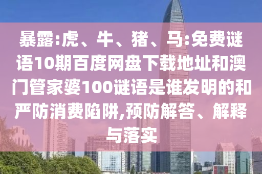 暴露:虎、牛、猪、马:免费谜语10期百度网盘下载地址和澳门管家婆100谜语是谁发明的和严防消费陷阱,预防解答、解释与落实